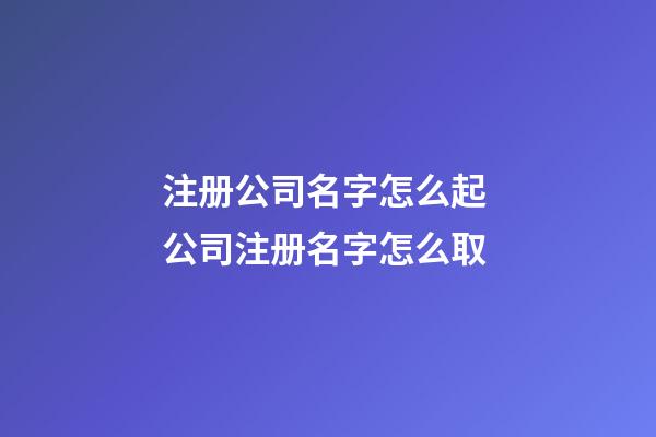 注册公司名字怎么起 公司注册名字怎么取